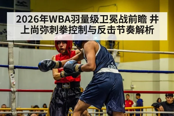 2026年WBA羽量级卫冕战前瞻 井上尚弥刺拳控制与反击节奏解析